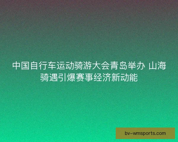 中国自行车运动骑游大会青岛举办 山海骑遇引爆赛事经济新动能