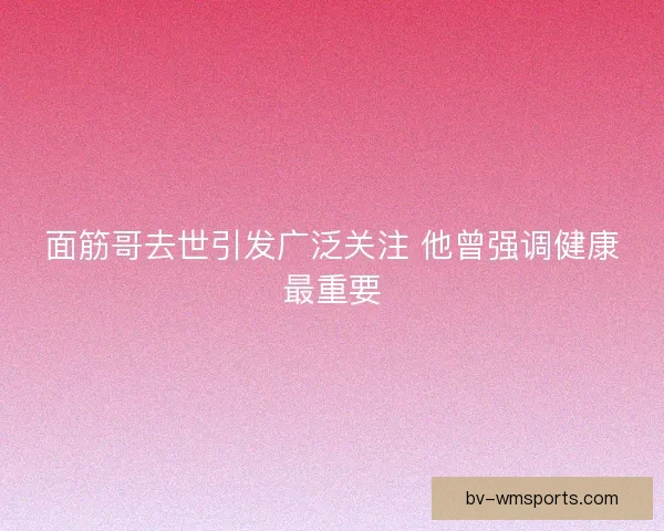 面筋哥去世引发广泛关注 他曾强调健康最重要