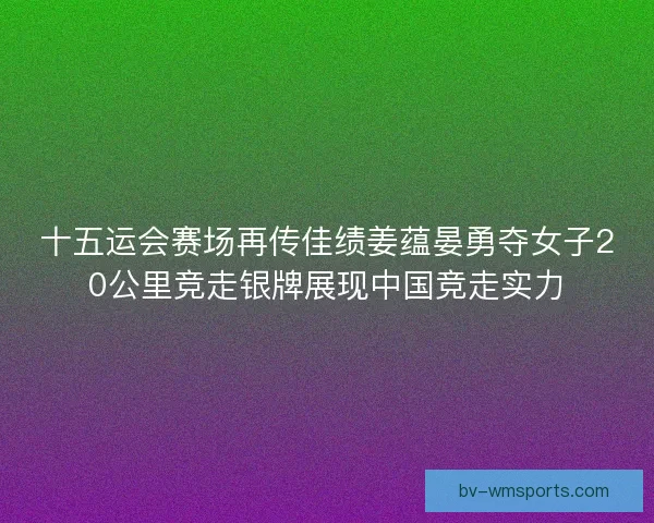 十五运会赛场再传佳绩姜蕴晏勇夺女子20公里竞走银牌展现中国竞走实力